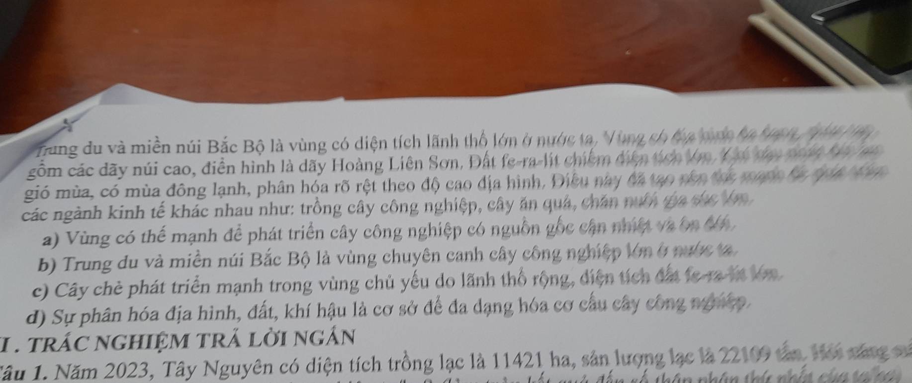 Tung du và miền núi Bắc Bộ là vùng có diện tích lãnh thổ lớn ở nước ta, Vùng ch đa tợc ba ba h 1 
gồm các dãy núi cao, điễn hình là dãy Hoàng Liên Sơn, Đất fe-ra-lit chiếm diễn tích Vn, Y ó đạy pon4 hi na
gió mùa, có mùa đông lạnh, phân hóa rõ rệt theo độ cao địa hình, Điều này đã tạo nên toc mạn0 đa qua Mhn
các ngành kinh tế khác nhau như: trồng cây công nghiệp, cây ăn quả, chăn nướ ga sức Vn
a) Vùng có thể mạnh để phát triển cây công nghiệp có nguồn gốc cận nhiệt và ôn đ 6.
b) Trung du và miền núi Bắc Bộ là vùng chuyên canh cây công nghiệp lớn ở nước t
c) Cây chè phát triển mạnh trong vùng chủ yếu do lãnh thổ rộng, diện tích đất fe ra lt ln
d) Sự phân hóa địa hình, đất, khí hậu là cơ sở để đa dạng hóa cơ cầu cây công nghiệp.
1. trác nghIệM trÁ lời ngắn
Tâu 1. Năm 2023, Tây Nguyên có diện tích trồng lạc là 11421 ha, sản lượng lạc là 22109 tân, Hoi cáng sử
t â n nhân thíc nhín của t h