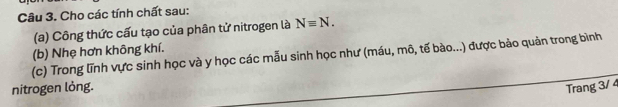 Cho các tính chất sau: 
(a) Công thức cấu tạo của phân tử nitrogen là Nequiv N. 
(b) Nhẹ hơn không khí. 
(c) Trong lĩnh vực sinh học và y học các mẫu sinh học như (máu, mô, tế bào...) được bảo quản trong bình 
nitrogen lỏng. Trang 3/ 4