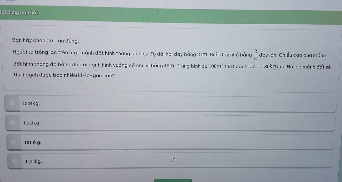 lội dung câu hỏi
Bạn hãy chọn đáp án đúng.
Người ta trồng lạc trên một mảnh đất hình thang có hiệu độ dài hai đáy bằng 21m. Biết đáy nhỏ bằng  2/3  đáy lớn. Chiều cao của mảnh
đất hình thang đó bằng độ dài cạnh hình vuông có chu vi bằng 48m. Trung bình cứ 100m^2 thu hoạch được 180kg lạc. Hỏi cả mảnh đất sẽ
thu hoạch được bao nhiêu ki-lô-gam lạc?
1334kg.
1143kg.
1314kg.
1134kg.