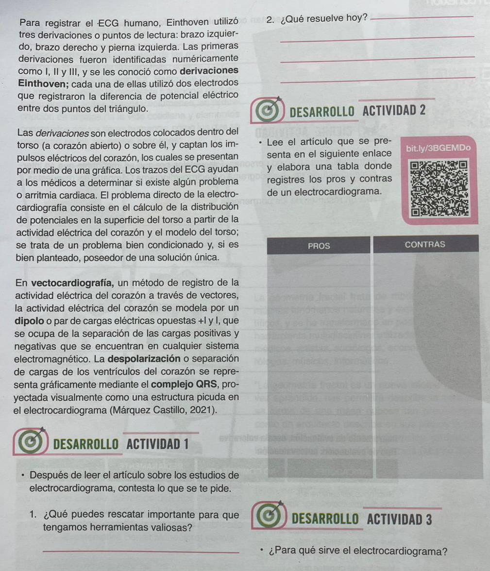 Para registrar el ECG humano, Einthoven utilizó 2. ¿Qué resuelve hoy?
_
tres derivaciones o puntos de lectura: brazo izquier-_
_
do, brazo derecho y pierna izquierda. Las primeras
derivaciones fueron identificadas numéricamente
_
como I, II y III, y se les conoció como derivaciones
Einthoven; cada una de ellas utilizó dos electrodos
que registraron la diferencia de potencial eléctrico
_
entre dos puntos del triángulo.
DESARROLLO ACTIVIDAD 2
Las derivaciones son electrodos colocados dentro del
torso (a corazón abierto) o sobre él, y captan los im- Lee el artículo que se pre-
pulsos eléctricos del corazón, los cuales se presentan senta en el siguiente enlace bit.ly/3BGEMDo
por medio de una gráfica. Los trazos del ECG ayudan y elabora una tabla donde
a los médicos a determinar si existe algún problema registres los pros y contras
o arritmia cardiaca. El problema directo de la electro- de un electrocardiograma.
cardiografía consiste en el cálculo de la distribución
de potenciales en la superficie del torso a partir de la
actividad eléctrica del corazón y el modelo del torso;
se trata de un problema bien condicionado y, si es
bien planteado, poseedor de una solución única.
En vectocardiografía, un método de registro de la
actividad eléctrica del corazón a través de vectores,
la actividad eléctrica del corazón se modela por un
dipolo o par de cargas eléctricas opuestas +l y l, que
se ocupa de la separación de las cargas positivas y
negativas que se encuentran en cualquier sistema
electromagnético. La despolarización o separación
de cargas de los ventrículos del corazón se repre-
senta gráficamente mediante el complejo QRS, pro-
yectada visualmente como una estructura picuda en
el electrocardiograma (Márquez Castillo, 2021).
DESARROLLO ACTIVIDAD 1
Después de leer el artículo sobre los estudios de
electrocardiograma, contesta lo que se te pide.
1. ¿Qué puedes rescatar importante para que DESARROLLO ACTIVIDAD 3
tengamos herramientas valiosas?
_¿Para qué sirve el electrocardiograma?