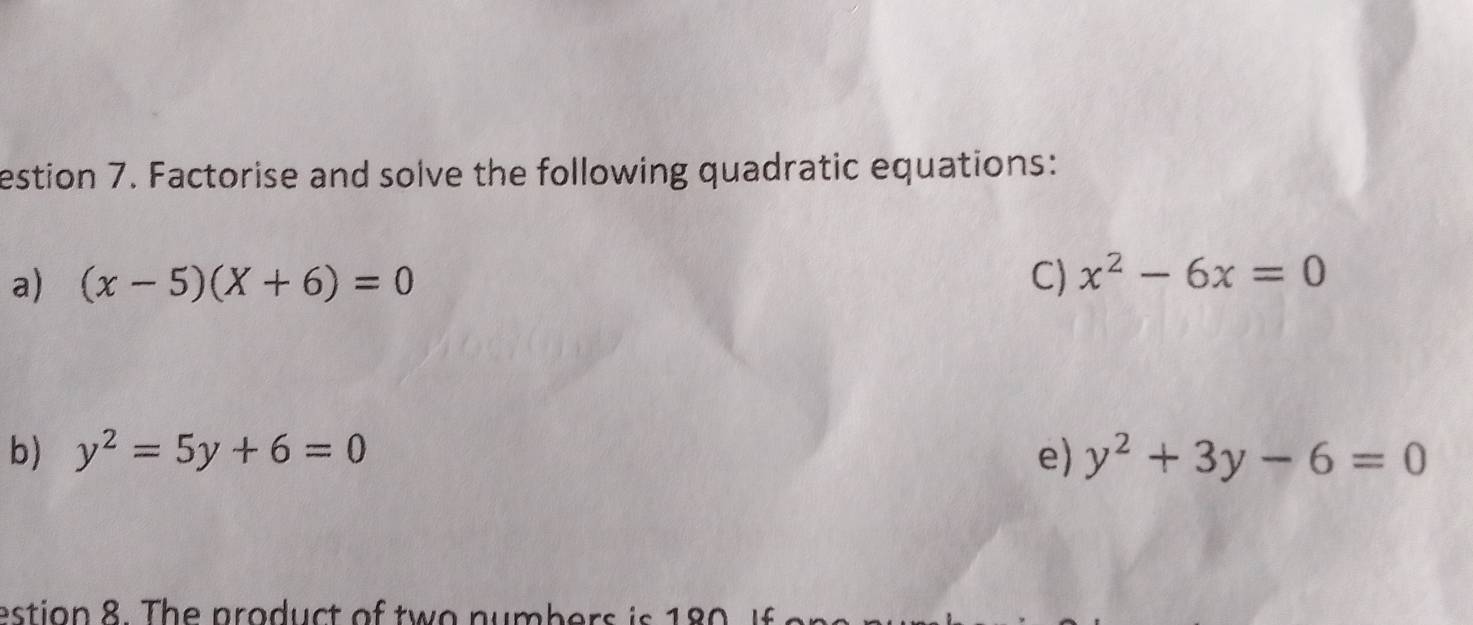 estion 7. Factorise and solve the following quadratic equations: 
a) (x-5)(X+6)=0 C) x^2-6x=0
b) y^2=5y+6=0 e) y^2+3y-6=0
estion 8. The product of tw o numbers is 180 If o