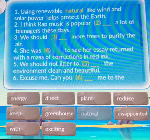 Using renewable natural like wind and
solar power helps protect the Earth.
2. I think Rap music is popular (2) _a lot of
teenagers these days.
3. We should (3)_ more trees to purify the
air.
4. She was (4) _to see her essay returned
with a mass of corrections in red ink.
5. We should not litter to (5)_ the
environment clean and beautiful.
6. Excuse me. Can you (6) ___ me to the
energy direct plant reduce
keep greenhouse natural disappointed
with exciting