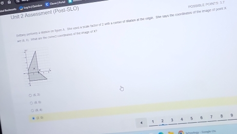 ③ Log te] Qaindor C Claver |Portaf
Unit 2 Assessment (Post-SLO)
Exttay periones a diation on figure A. She uses a scale factor of 2 with a center of diation at the orign. She says the coordinates of the image of poent X POSSIBLE POINTS: 5.7
=(2,2) What ar the comect coordinahes of the image of X?
(2,3)
(8,0)
(3:4)
d
4 1 2 3 4 5 6 T B 9
- Googie Chi