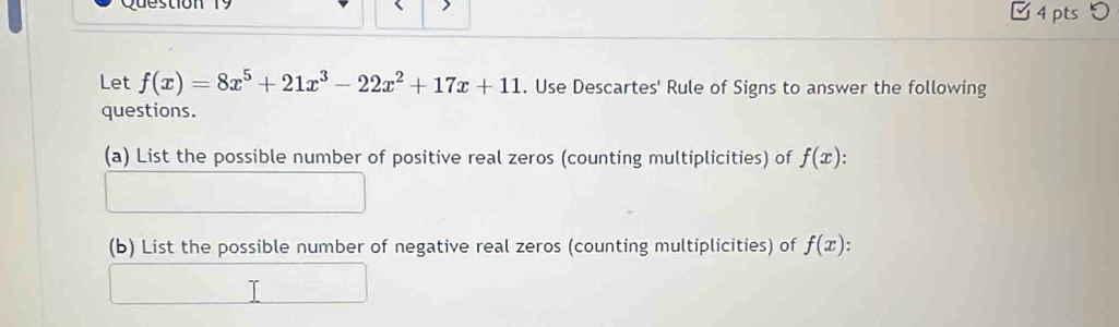 □ 4 pts つ
Let f(x)=8x^5+21x^3-22x^2+17x+11. Use Descartes' Rule of Signs to answer the following
questions.
(a) List the possible number of positive real zeros (counting multiplicities) of f(x)
(b) List the possible number of negative real zeros (counting multiplicities) of f(x)