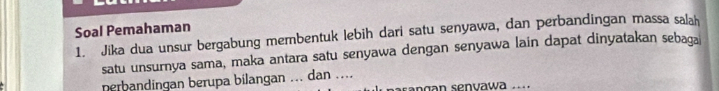 Soal Pemahaman 
1. Jika dua unsur bergabung membentuk lebih dari satu senyawa, dan perbandingan massa salah 
satu unsurnya sama, maka antara satu senyawa dengan senyawa lain dapat dinyatakan sebaga 
perbandingan berupa bilangan ... dan .... 
pasangan senvawa ...