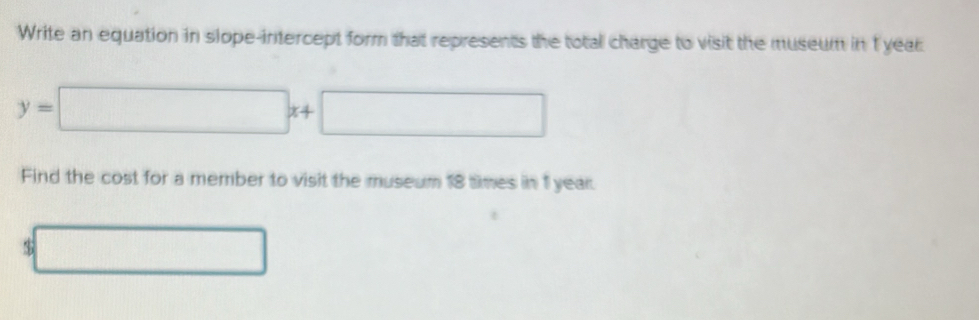 Write an equation in slope-intercept form that represents the total charge to visit the museum in 1 year
y=□ x+□
Find the cost for a member to visit the museum 18 times in 1 year.
3□