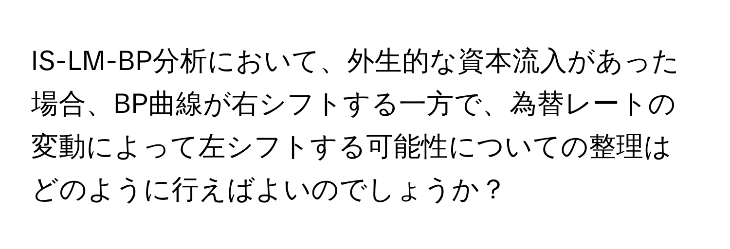 IS-LM-BP分析において、外生的な資本流入があった場合、BP曲線が右シフトする一方で、為替レートの変動によって左シフトする可能性についての整理はどのように行えばよいのでしょうか？