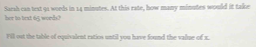 Sarah can text 91 words in 14 minutes. At this rate, how many minutes would it take 
her to text 65 words? 
Fill out the table of equivalent ratios until you have found the value of x.