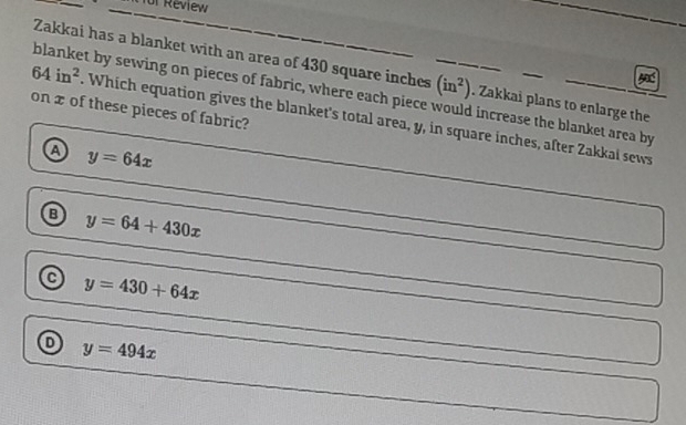 for Review
Zakkai has a blanket with an area of 430 square inches. Zakkai plans to enlarge the
64in^2 blanket by sewing on pieces of fabric, where each piece (in^2) d increase the blanket area by 
on x of these pieces of fabric?
. Which equation gives the blanket's total area, y, in square inches, after Zakkai sews
④ y=64x
y=64+430x
y=430+64x
y=494x