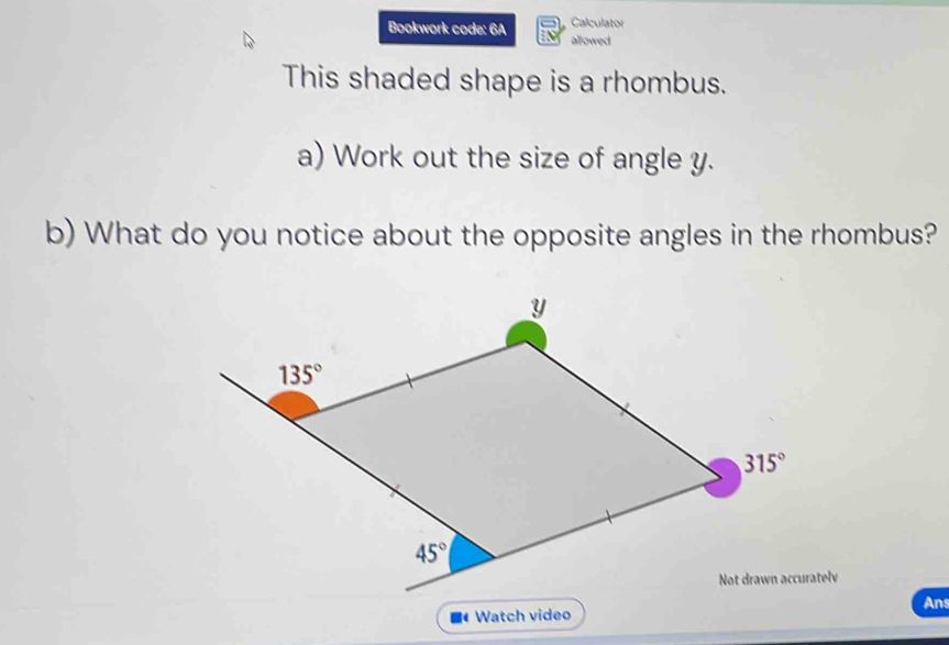 Calculator
Bookwork code: 6A allowed
This shaded shape is a rhombus.
a) Work out the size of angle y.
b) What do you notice about the opposite angles in the rhombus?
Not drawn accuratelv
Ans
Watch video