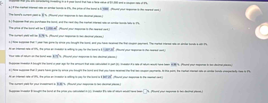 Suppose that you are considering investing in a 4-year bond that has a face value of $1,000 and a coupon rate of 6%. 
a.) If the market interest rate on similar bonds is 6%, the price of the bond is $ 1000. (Round your response to the nearest cent.) 
The bond's current yield is overline 5. (Round your response to two decimal places.) 
b.) Suppose that you purchase the bond, and the next day the market interest rate on similar bonds falls to 5%. 
The price of the bond will be 1,035.46° (Round your response to the nearest cent.) 
The current yield will be 5.79 %. (Round your response to two decimal places.) 
c.) Now suppose that 1 year has gone by since you bought the bond, and you have received the first coupon payment. The market interest rate on similar bonds is still 5%
At an interest rate of 5%, the price an investor is willing to pay for the bond is $ 1,027.23. (Round your response to the nearest cent.) 
Your rate of retum on the bond was 8.72 %. (Round your response to two decimal places.) 
Suppose investor A bought the bond a year ago for the amount that was calculated in part (b). Investor A's rate of return would have been 4.99 %. (Round your response to two decimal places,) 
d.) Now suppose that 2 years have gone by since you bought the bond and that you have received the first two coupon payments. At this point, the market interest rate on similar bonds unexpectedly rises to 9%
At an interest rate of 9%, the price an investor is willing to pay for the bond is $ 947.23°. (Round your response to the nearest cent.) 
The current yield for your investment is 6.33% (Round your response to two decimal places.) 
Suppose Investor B bought the bond at the price you calculated in (c). Investor B's rate of return would have been □ % (Round your response to two decimal places.)