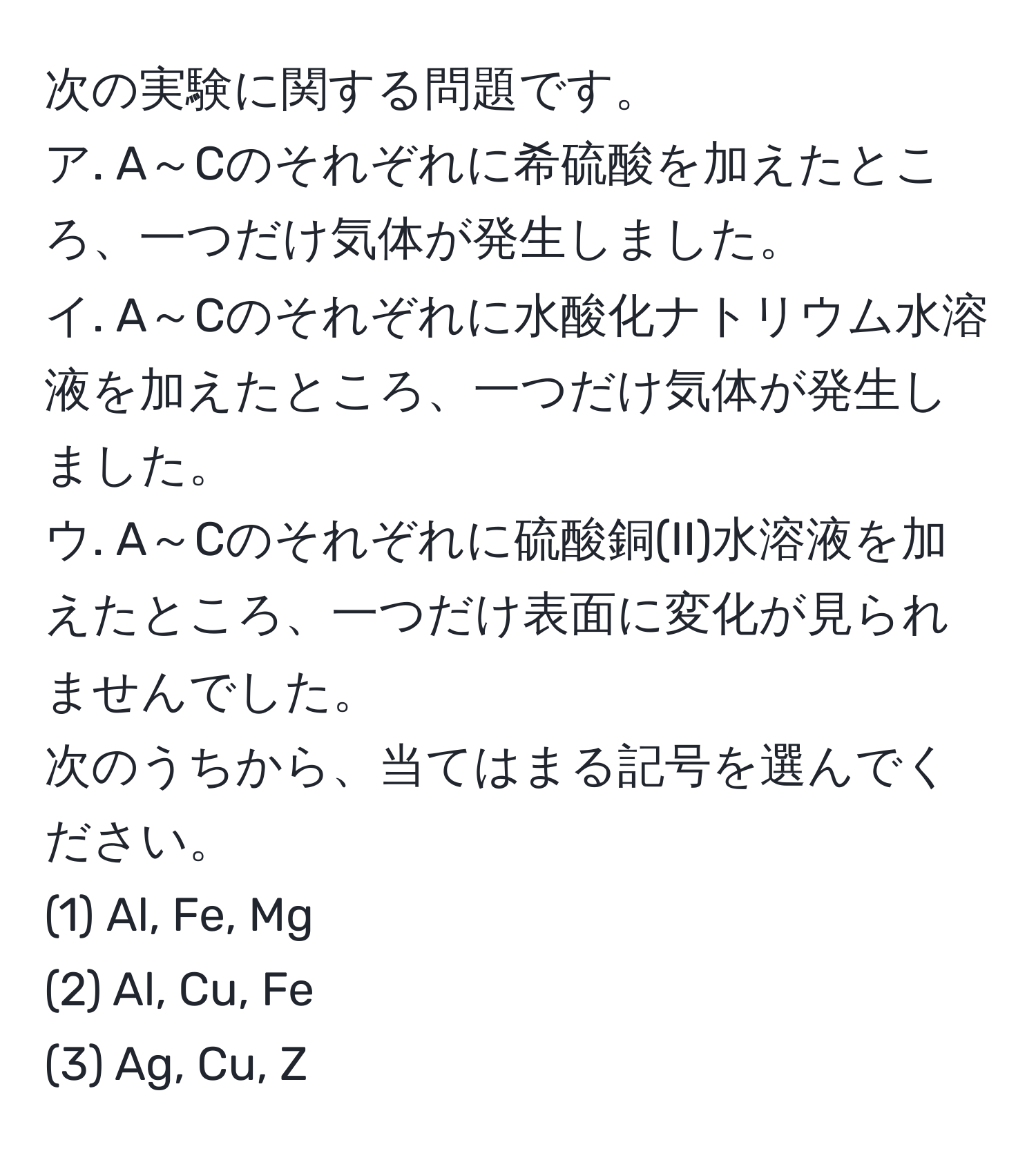 次の実験に関する問題です。  
ア. A～Cのそれぞれに希硫酸を加えたところ、一つだけ気体が発生しました。  
イ. A～Cのそれぞれに水酸化ナトリウム水溶液を加えたところ、一つだけ気体が発生しました。  
ウ. A～Cのそれぞれに硫酸銅(II)水溶液を加えたところ、一つだけ表面に変化が見られませんでした。  
次のうちから、当てはまる記号を選んでください。  
(1) Al, Fe, Mg  
(2) Al, Cu, Fe  
(3) Ag, Cu, Z