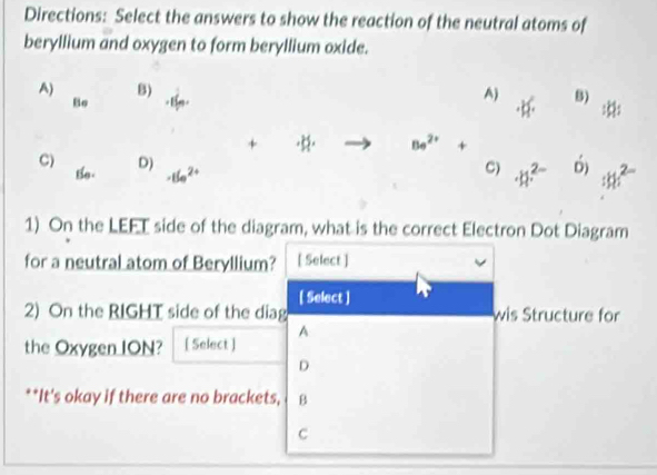 Directions: Select the answers to show the reaction of the neutral atoms of
beryllium and oxygen to form beryllium oxide.
A) B) A) -k^2· 8) :k/
Bo + 1n
+ · H· |c|· Be^(2+)+
D)
C) Bo. · 15e^(2+)
C) · h^(2-) 6) ∴ h^(2-)
1) On the LEFT side of the diagram, what is the correct Electron Dot Diagram
for a neutral atom of Beryllium? [ Select ]
[ Select ]
2) On the RIGHT side of the diag wis Structure for
A
the Oxygen ION? [ Select ]
D
**It's okay if there are no brackets, B
C