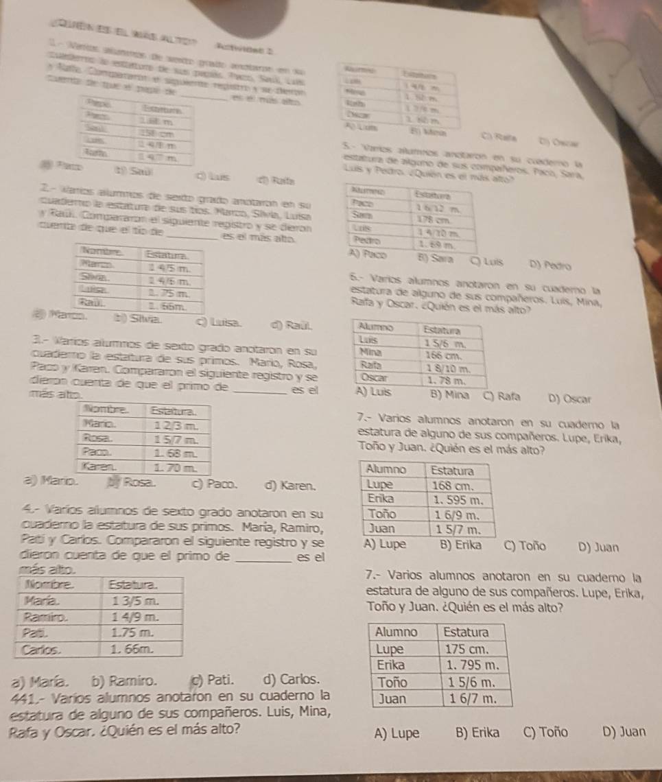 QEN ES EL NI ALTE? Futwided 2
1- Verios alamemon de wente grate ampton em da
Culefeos lo esttaturo de sus pasás. Tazo, Sark, Luís
Natfo Comararon e siguiente registro y ne deror
tuerta de tue é papées el mus alto
C) Raifa
:5- Vamos alumos andtairón en su cuedero la
estatura de alguno de sus compañeros. Paco, Sara,
Luis y Pedro. ¿Quión etto'
Pt) Saú Q  Lus c) Ruiln
2.- Varíos alummos de seido grado anótarón en su
cuaderto la estatura de sus tíos. Marco, Sívía, Luísa
y Raú. Compararón el siguiente repistro y se dierón
quenta de que el tío de _es el más alo
Lu8 D) Petro
5.- Varíos alumnos anotaron en su cuadero la
estatura de alguno de sus compañeros. Luís, Mina,
Rafa y Oscar. ¿Quién es el más alto?
à Mn. b) Siva. c) Luisa. d) Raúl. 
3.- Varíos alummos de sexto grado anotaron en su
cuadero la estatura de sus primos. Mario, Rosa,
Paco y Karen. Compararon el siguiente registro y se
diarón quenta de que el primo de es el 
más ato. _B) Mina C) Rafa D) Oscar
7.- Varios alumnos anotaron en su cuaderno la
estatura de alguno de sus compañeros. Lupe, Erika,
Toño y Juan. ¿Quién es el más alto?

a) Mario. p Rosa. c) Paco. d) Karen. 
4- Varíos alumnos de sexto grado anotaron en su 
cuaderno la estatura de sus primos. María, Ramiro, 
Patí y Carlos. Compararon el siguiente registro y se A) Lupe B) Erika C) Toño D) Juan
diarón cuenta de que el primo de _es el
7.- Varios alumnos anotaron en su cuaderno la
estatura de alguno de sus compañeros. Lupe, Erika,
Toño y Juan. ¿Quién es el más alto?
 
 
a) María. b) Ramiro. c) Pati. d) Carlos. 
441.- Varíos alumnos anotaron en su cuaderno la 
estatura de alguno de sus compañeros. Luis, Mina,
Rafa y Oscar. ¿Quién es el más alto? A) Lupe B) Erika C) Toño D) Juan