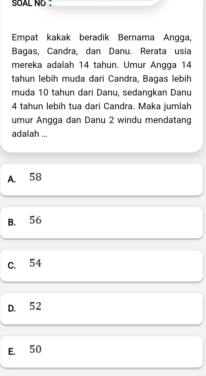 SOAL NO
Empat kakak beradik Bernama Angga,
Bagas, Candra, dan Danu. Rerata usia
mereka adalah 14 tahun. Umur Angga 14
tahun lebih muda dari Candra, Bagas lebih
muda 10 tahun dari Danu, sedangkan Danu
4 tahun lebih tua dari Candra. Maka jumlah
umur Angga dan Danu 2 windu mendatang
adalah ...
A. 58
B. 56
C. 54
D. 52
E. 50