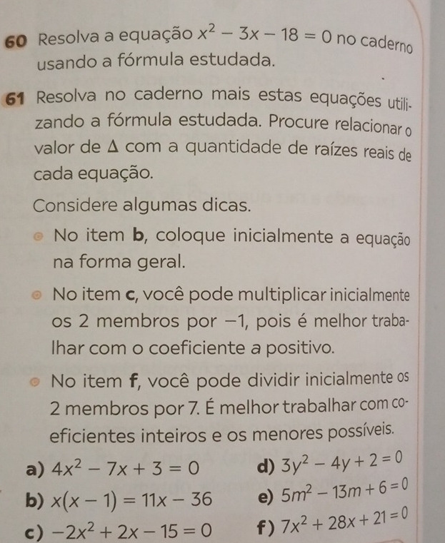 Resolva a equação x^2-3x-18=0 no caderno 
usando a fórmula estudada. 
61 Resolva no caderno mais estas equações utili- 
zando a fórmula estudada. Procure relacionar o 
valor de Δ com a quantidade de raízes reais de 
cada equação. 
Considere algumas dicas. 
No item b, coloque inicialmente a equação 
na forma geral. 
No item c, você pode multiplicar inicialmente 
os 2 membros por −1, pois é melhor traba- 
Ihar com o coeficiente a positivo. 
No item f, você pode dividir inicialmente os
2 membros por 7. É melhor trabalhar com co- 
eficientes inteiros e os menores possíveis. 
a) 4x^2-7x+3=0 d) 3y^2-4y+2=0
b) x(x-1)=11x-36 e) 5m^2-13m+6=0
c) -2x^2+2x-15=0 f) 7x^2+28x+21=0