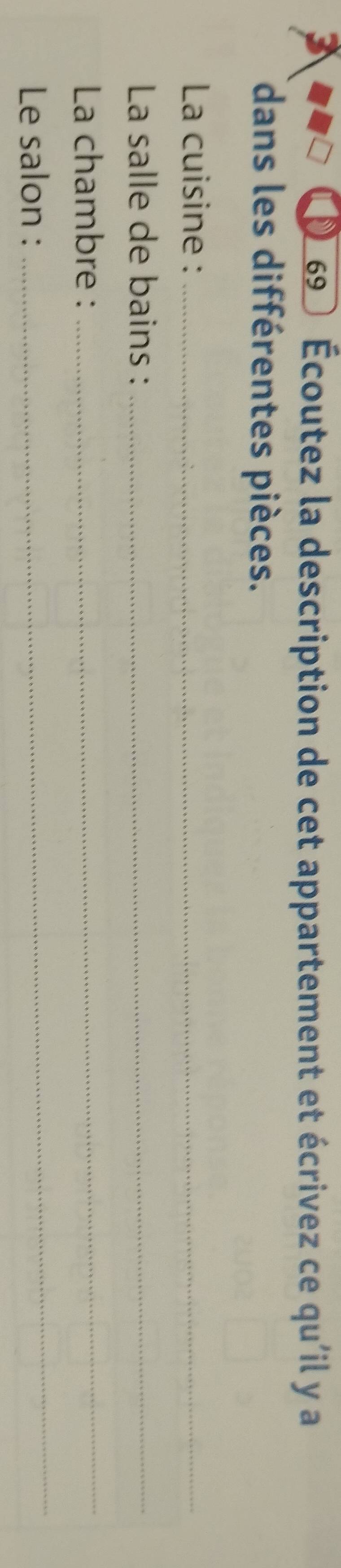 69 0 Écoutez la description de cet appartement et écrivez ce qu'il y a 
dans les différentes pièces. 
La cuisine :_ 
La salle de bains :_ 
La chambre :_ 
Le salon : 
_