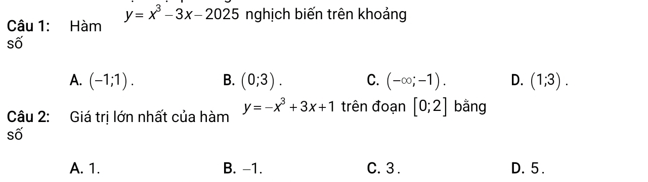 y=x^3-3x-2025 nghịch biến trên khoảng
Câu 1: Hàm
số
A. (-1;1). B. (0;3). C. (-∈fty ;-1). D. (1;3). 
Câu 2: Giá trị lớn nhất của hàm
y=-x^3+3x+1 trên đoạn [0;2] bằng
số
A. 1. B. -1. C. 3. D. 5.