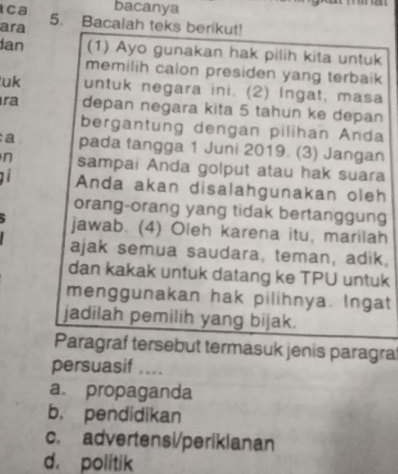 ca bacanya
ara 5. Bacalah teks berikut!
Jan (1) Ayo gunakan hak pilih kita untuk
memilih calon presiden yang terbaik 
uk untuk negara ini. (2) Ingat, masa
ra depan negara kita 5 tahun ke depan
bergantung dengan pilihan Anda
a pada tangga 1 Juni 2019. (3) Jangan
n sampai Anda golput atau hak suara
Anda akan disalahgunakan oleh
orang-orang yang tidak bertanggung
jawab. (4) Oleh karena itu, marilah
ajak semua saudara, teman, adik,
dan kakak untuk datang ke TPU untuk
menggunakan hak pilihnya. Ingat
jadilah pemilih yang bijak.
Paragraf tersebut termasuk jenis paragra
persuasif ....
a propaganda
b. pendidikan
c. advertensi/perikianan
d. politik