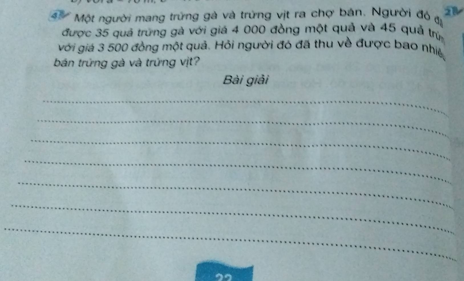 Một người mang trứng gà và trứng vịt ra chợ bán. Người đó đị 
được 35 quả trưng gà với giá 4 000 đồng một quả và 45 quả trừm 
với giá 3 500 đồng một quả. Hỏi người đó đã thu về được bao nhiệy 
bán trứng gà và trứng vịt? 
Bài giải 
_ 
_ 
_ 
_ 
_ 
_ 
_