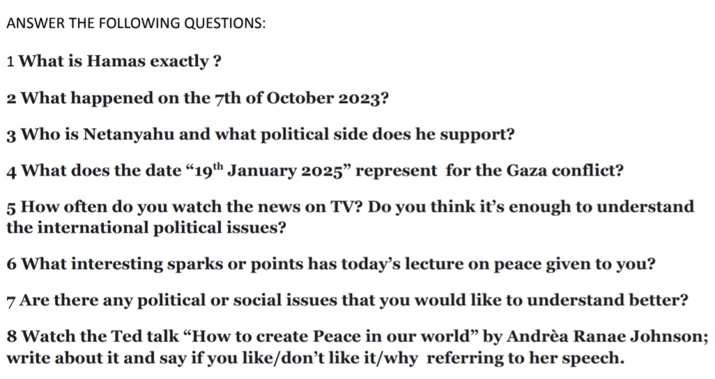 ANSWER THE FOLLOWING QUESTIONS: 
1 What is Hamas exactly ? 
2 What happened on the 7th of October 2023? 
3 Who is Netanyahu and what political side does he support? 
4 What does the date “ 19^(th) January 2025” represent for the Gaza conflict? 
5 How often do you watch the news on TV? Do you think it’s enough to understand 
the international political issues? 
6 What interesting sparks or points has today’s lecture on peace given to you? 
7 Are there any political or social issues that you would like to understand better? 
8 Watch the Ted talk “How to create Peace in our world” by Andrèa Ranae Johnson; 
write about it and say if you like/don’t like it/why referring to her speech.