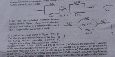 find the current in each resistor. resistance berween point a and à. (3) l a vorlge ( 12.0Ω 4.0 Ω
5.0 b
a
6.0 Ω Fig. A2.1 。 8.0 Ω
3 (a) Find the oquivalent resistance berwee 
points a and b in Figure A2.2. (b) Calcullate the 
current in each resistor if a potential difference of
34.0 V is applied between points a and b. 
4. Consider the circuit shown in Figure A2.3. (n 
Calculate the equivalent resistance of the 10.0 -(
and 5.00-1) resistors connected in parallel. (b 
Lsing the result of part (a), calculate the combined 
resistance of the 10.0-Ω, 5.00-Ω, and 4.00-Ω resistors. (c) Calculate the equivalent resistance 
of the combined resistance found in part (b) and the parallel 3.00-Ω2 resistor. (d) Combine the 
equivalent resistance found in part (c) with the 2.00-Ω resistor. (e) Caleulate the total current 
in the circuit. (f) What is the voltage drop across the 2.00-Ω resistor? (g) Subtracting the result resistor. (h) Calculate 
of part (f) from the battery volitage, find the voltage across the 3.00-Omega