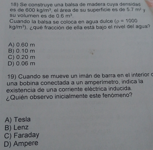 Se construye una balsa de madera cuya densidad
es de 600kg/m^3 , el área de su superficie es de 5.7m^2 y
su volumen es de 0.6m^3. 
Cuando la balsa se coloca en agua dulce (rho =1000
kg/m^3) a qué fracción de ella está bajo el nível del agua?
A) 0.60 m
B) 0.10 m
C) 0.20 m
D) 0.06 m
19) Cuando se mueve un imán de barra en el interior d
una bobina conectada a un amperímetro, indica la
existencia de una corriente eléctrica inducida.
¿Quién observo inicialmente este fenómeno?
A) Tesla
B) Lenz
C) Faraday
D) Ampere