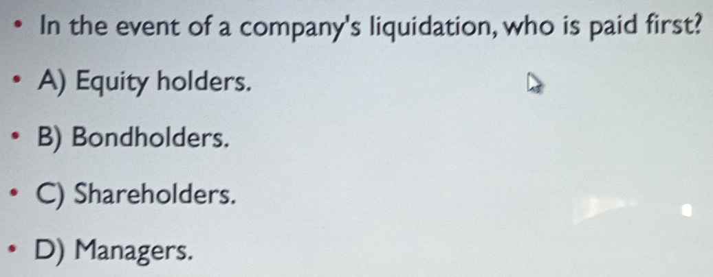 In the event of a company's liquidation, who is paid first?
A) Equity holders.
B) Bondholders.
C) Shareholders.
D) Managers.