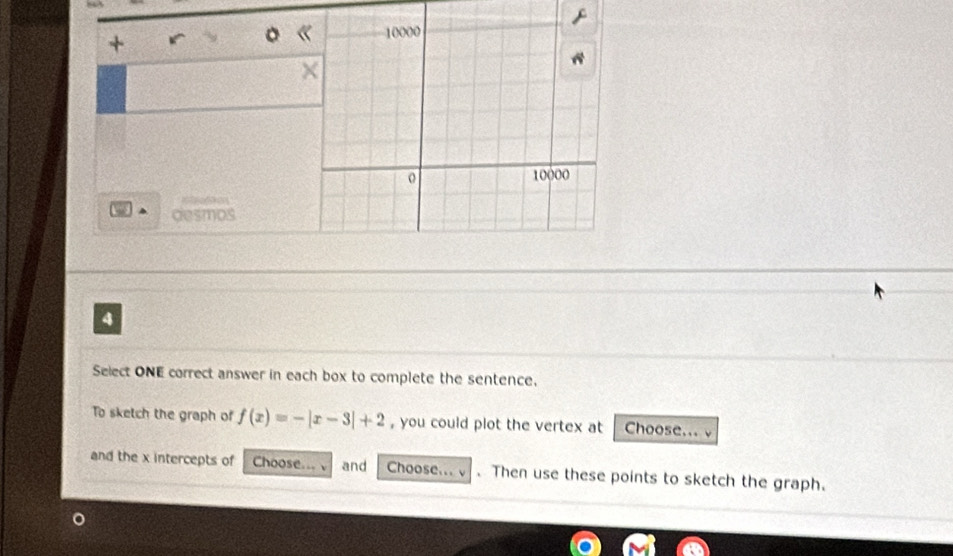 + r 。 《 
× 
= 
desmos 
4 
Select ONE correct answer in each box to complete the sentence. 
To sketch the graph of f(x)=-|x-3|+2 , you could plot the vertex at Choose... v 
and the x intercepts of Choose... and Choose... v . Then use these points to sketch the graph.