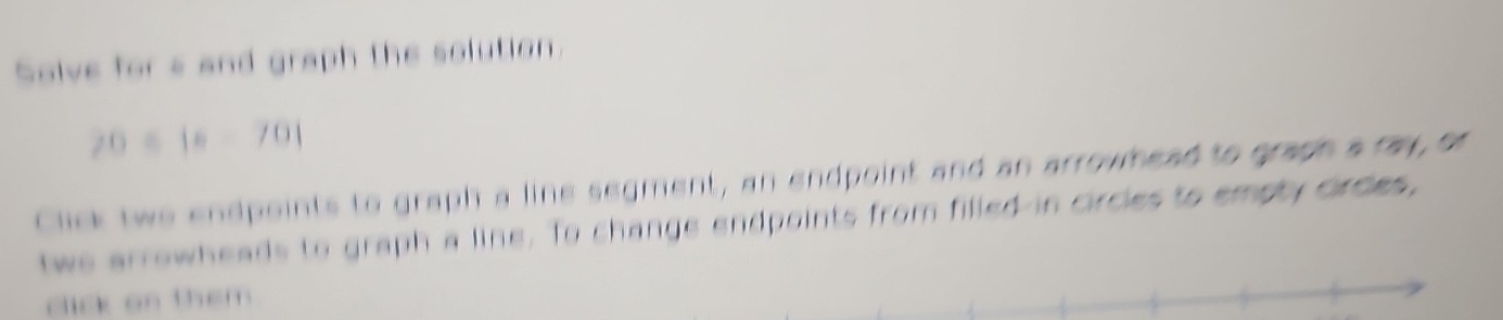 Solve for a and graph the solution.
20-|x-70|
Click twe endpoints to graph a line segment, an endpoint and an arrowhead to graph a ray, or 
twe arrowheads to graph a line. To change endpoints from filled in circies to empty Grdes, 
click on them