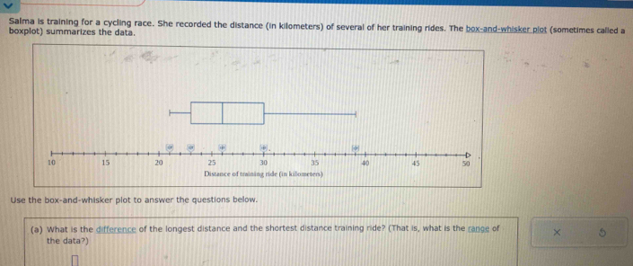 Salma is training for a cycling race. She recorded the distance (in kilometers) of several of her training rides. The box-and-whisker plot (sometimes called a 
boxplot) summarizes the data. 
Distance of training ride (in kilometers
Use the box-and-whisker plot to answer the questions below. 
(a) What is the difference of the longest distance and the shortest distance training ride? (That is, what is the range of × 5 
the data?)