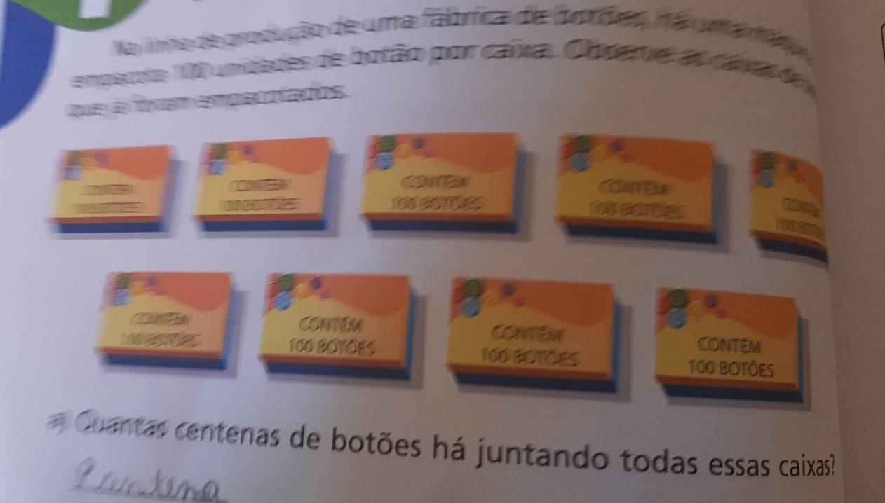 a uma fábrica de fotóea hão 
q unidades de botão por caixa. Obsete as cara de 
ae C 2a e 
CON COAE
160 B0 
Contém CoNTEW CONTéM
100 BOTOES 160 EETOES
100 BOTÕES 
_ 
Cuantas centenas de botões há juntando todas essas caixas?