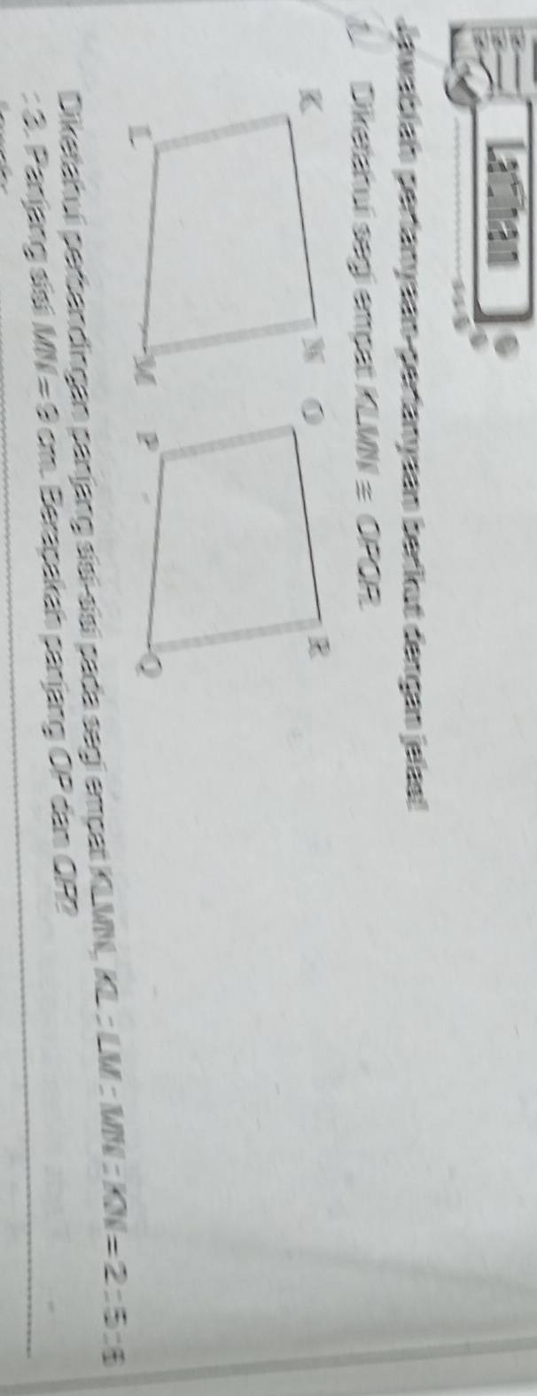 Lathan 
Jawabian perlanyaan-perfanyaan berkut dengan jelas! 
A Diketchuí segi cmộst KLW ≌ OPQR
Diketahui perbandingan panjang siaí síaí pada segi empat KLMN, KL=∠ M |:KN|=2:5:6
: 3. Panjang sisi MN=8cm Berapakah panjang OP dan ÖP