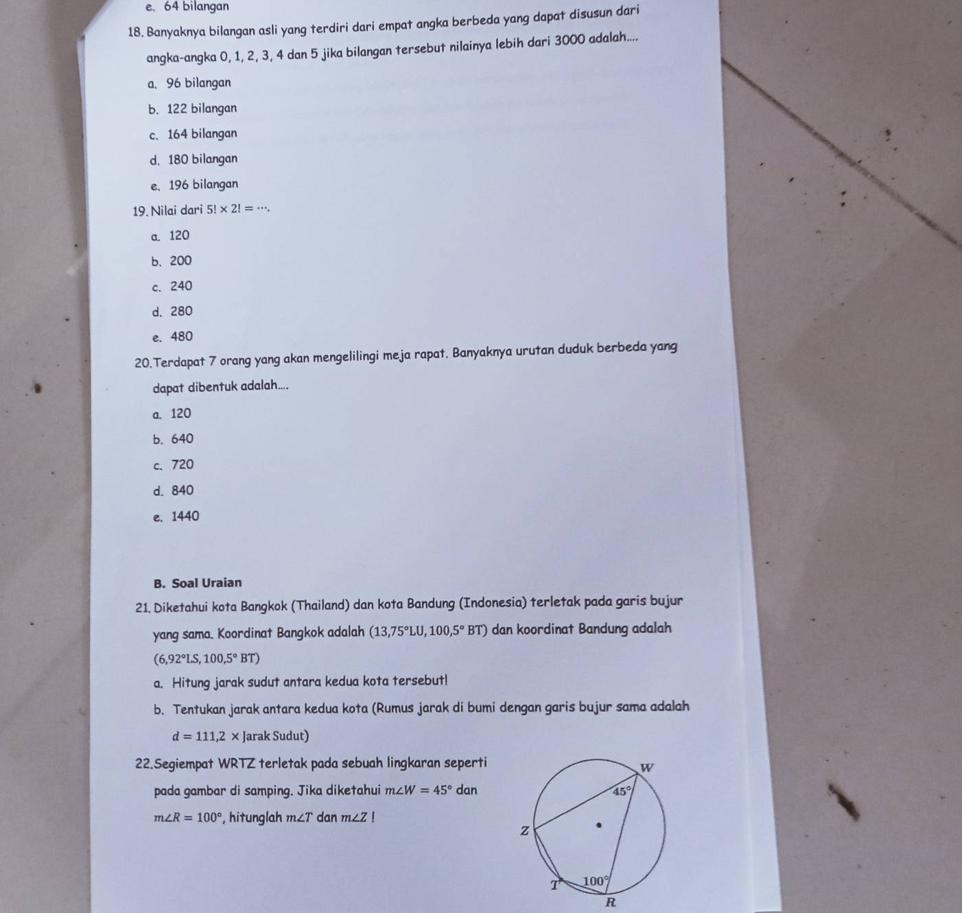 e、 64 bilangan
18. Banyaknya bilangan asli yang terdiri dari empat angka berbeda yang dapat disusun dari
angka-angka 0, 1, 2, 3, 4 dan 5 jika bilangan tersebut nilainya lebih dari 3000 adalah....
a, 96 bilangan
b. 122 bilangan
c. 164 bilangan
d. 180 bilangan
e.196 bilangan
19. Nilai dari 5!* 2!=·s .
a. 120
b.200
c. 240
d、 280
e. 480
20.Terdapat 7 orang yang akan mengelilingi meja rapat. Banyaknya urutan duduk berbeda yang
dapat dibentuk adalah....
a. 120
b. 640
c、 720
d. 840
e. 1440
B. Soal Uraian
21. Diketahui kota Bangkok (Thailand) dan kota Bandung (Indonesia) terletak pada garis bujur
yang sama. Koordinat Bangkok adalah (13,75°LU,100,5°BT) dan koordinat Bandung adalah
(6,92°LS,100,5°BT)
a. Hitung jarak sudut antara kedua kota tersebut!
b. Tentukan jarak antara kedua kota (Rumus jarak di bumi dengan garis bujur sama adalah
d=111,2 x Jarak Sudut)
22.Segiempat WRTZ terletak pada sebuah lingkaran seperti
pada gambar di samping. Jika diketahui m∠ W=45° dan
m∠ R=100° ,hitunglah m∠ T dan m∠ Z!