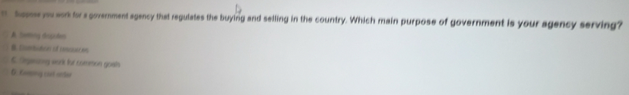 hopse you work for a government agency that regulates the buying and selling in the country. Which main purpose of government is your agency serving?
A Sering despules
B. Uanhidre eà i nscl
5. Seganony wor for common goals
G. Enosing cust orter