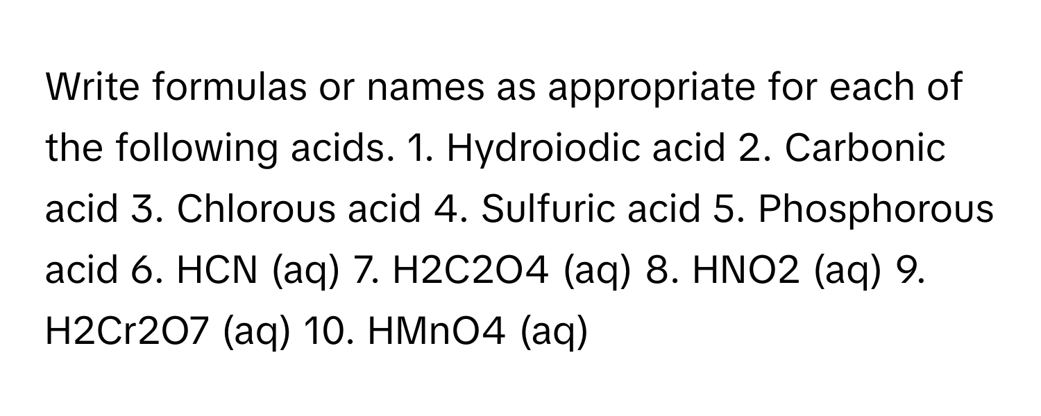 Write formulas or names as appropriate for each of the following acids. 1. Hydroiodic acid 2. Carbonic acid 3. Chlorous acid 4. Sulfuric acid 5. Phosphorous acid 6. HCN (aq) 7. H2C2O4 (aq) 8. HNO2 (aq) 9. H2Cr2O7 (aq) 10. HMnO4 (aq)