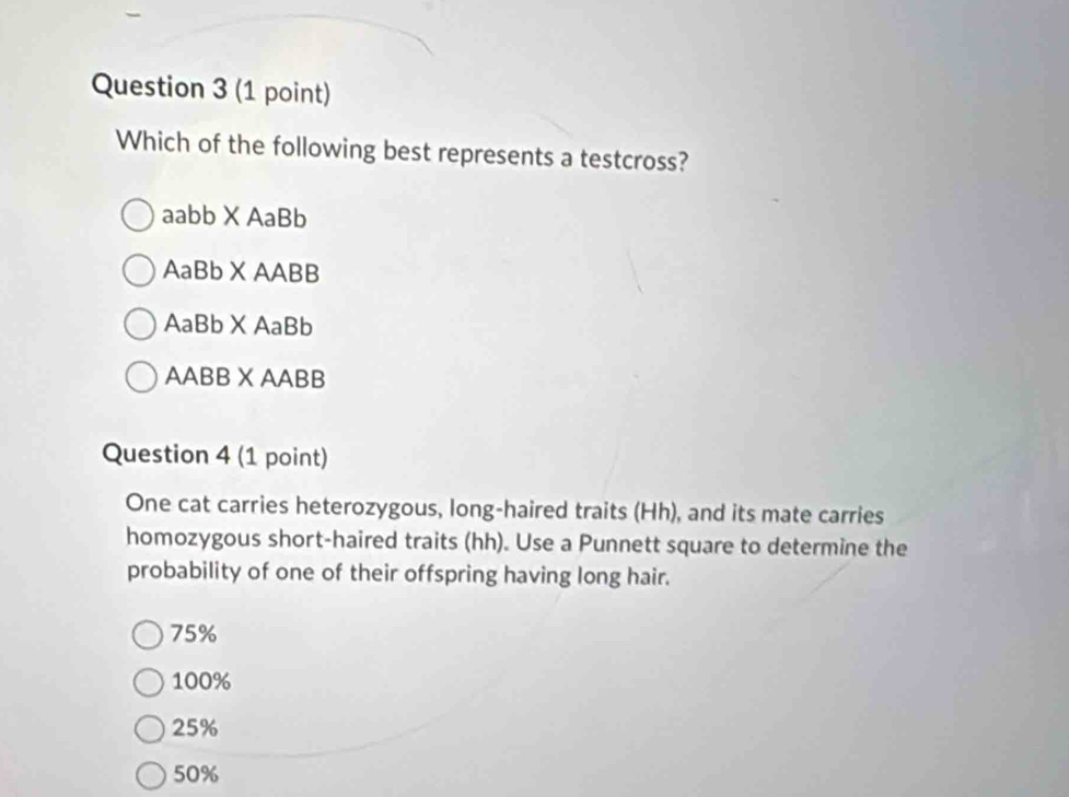 Which of the following best represents a testcross?
aabb X AaBb
AaBb X AABB
AaBb X AaBb
AABB X AABB
Question 4 (1 point)
One cat carries heterozygous, long-haired traits (Hh), and its mate carries
homozygous short-haired traits (hh). Use a Punnett square to determine the
probability of one of their offspring having long hair.
75%
100%
25%
50%