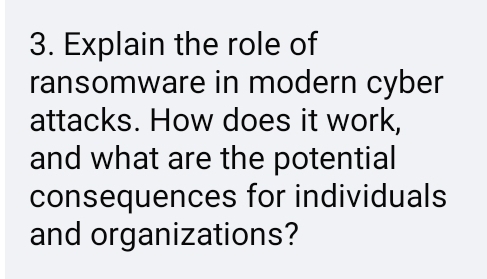 Explain the role of 
ransomware in modern cyber 
attacks. How does it work, 
and what are the potential 
consequences for individuals 
and organizations?