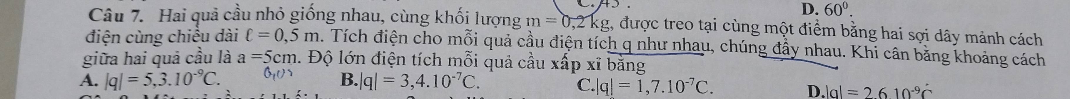 D. 60^0. 
Câu 7. Hai quả cầu nhỏ giống nhau, cùng khối lượng m=0,2kg 1, được treo tại cùng một điểm bằng hai sợi dây mảnh cách
điện cùng chiều dài ell =0,5m. Tích điện cho mỗi quả cầu điện tích q như nhau, chúng đầy nhau. Khi cân bằng khoảng cách
giữa hai quả cầu là a=5cm 1. Độ lớn điện tích mỗi quả cầu xấp xĩ bằng
A. |q|=5,3.10^(-9)C. B. |q|=3,4.10^(-7)C.
C. q|q=1,7.10^(-7)C. D. |a|=2610^(-9)c