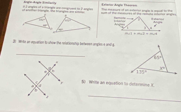 Angle-Angle Similarity Exterior Angle Theorem
If 2 angles of a triangle are congruent to 2 angles The measure of an exterior angle is equal to the
of another triangle, the triangles are similar. sum of the measures of the remote interior angles
3) Write an equation to show the relationship between angles e and g.
_
5) Write an equation to determine X.
_