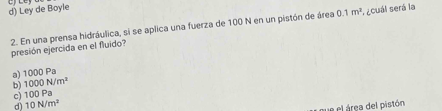 d) Ley de Boyle
2. En una prensa hidráulica, si se aplica una fuerza de 100 N en un pistón de área 0.1m^2 acuál será la
presión ejercida en el fluido?
a) 1000 Pa
b) 1000N/m^2
c) 100P a
d) 10N/m^2
ue el área del pistón