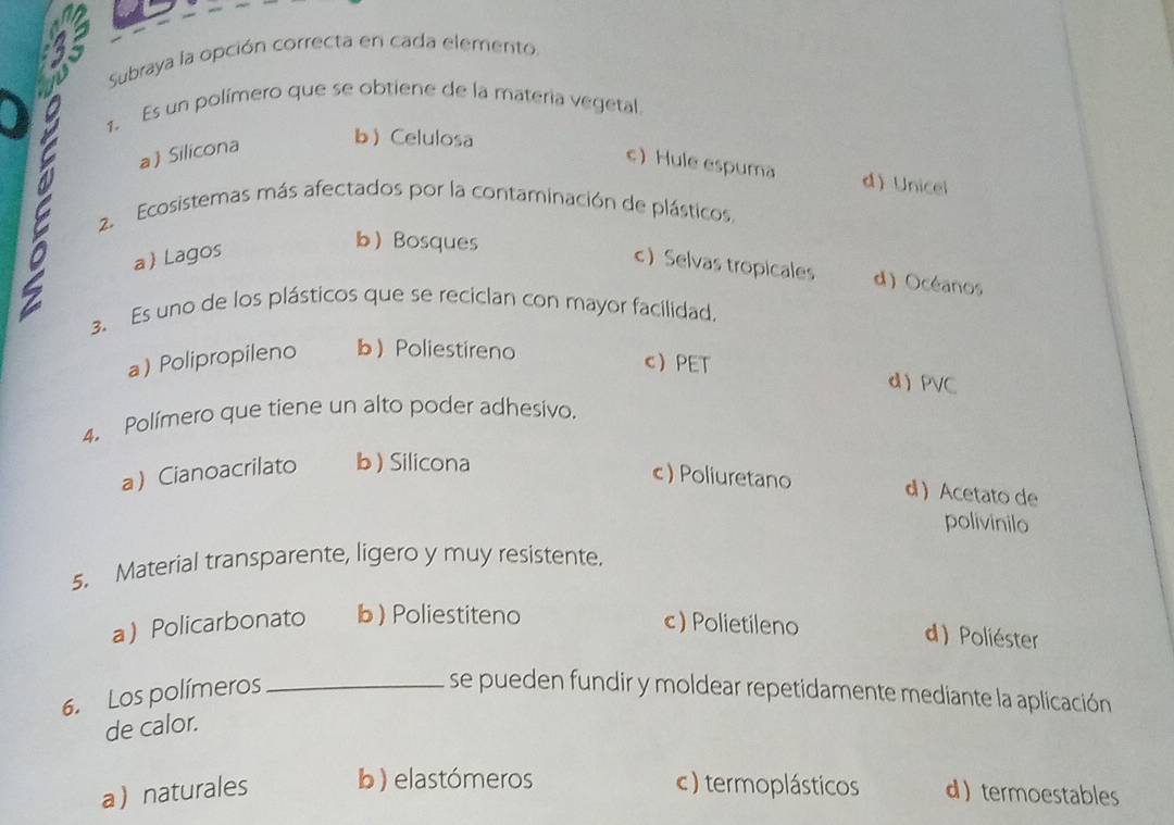 Subraya la opción correcta en cada elemento.
1. Es un polímero que se obtiene de la materia vegetal
a Silicona b Celulosa
c Hule espuma d) Unicel
2. Ecosistemas más afectados por la contaminación de plásticos.
a Lagos
b Bosques
c Selvas tropicales d) Océanos
3. Es uno de los plásticos que se reciclan con mayor facilidad.
a) Polipropileno bPoliestireno
cPET d PVC
4. Polímero que tiene un alto poder adhesivo.
a Cianoacrilato b) Silicona
c) Poliuretano d  Acetato de
polivinilo
5. Material transparente, ligero y muy resistente.
a Policarbonato b) Poliestiteno c) Polietileno
d) Poliéster
6. Los polímeros _se pueden fundir y moldear repetidamente mediante la aplicación
de calor.
anaturales b ) elastómeros c) termoplásticos dtermoestables