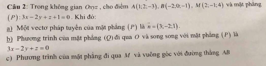 Trong không gian Oxyz , cho điểm A(1;2;-3), B(-2;0;-1), M(2;-1;4) và mặt phắng 
(P): 3x-2y+z+1=0. Khi đó: 
a) Một vectơ pháp tuyến của mặt phẳng (P) là vector n=(3;-2;1). 
b) Phương trình của mặt phẳng (Q) đi qua O và song song với mặt phẳng (P) là
3x-2y+z=0
c) Phương trình của mặt phẳng đi qua M và vuông góc với đường thăng AB