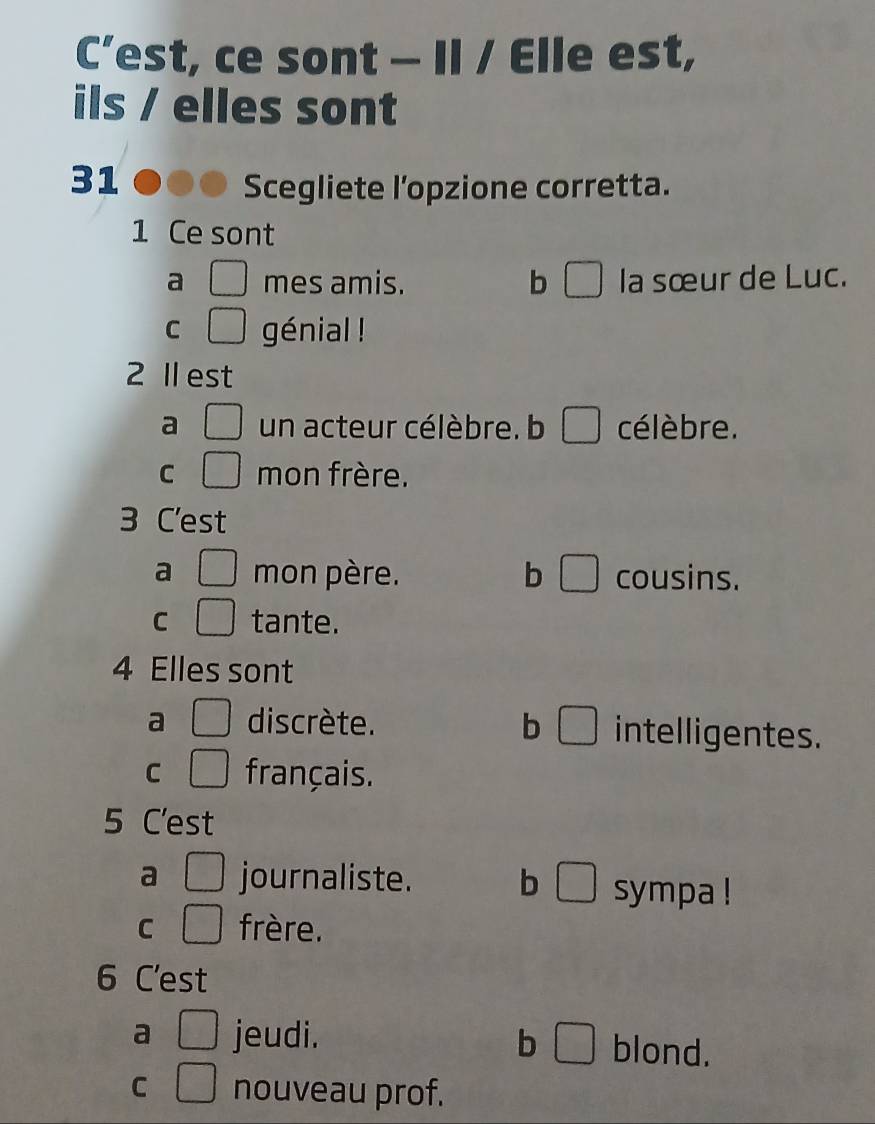 C’est, ce sont — Il / Elle est,
ils / elles sont
31 ●00 Scegliete l’opzione corretta.
1 Ce sont
a □ mes amis. b □ la sœur de Luc.
C □ génial !
2 Ⅱ est
a □ un acteur célèbre. b □ célèbre.
C □ mon frère.
3 C'est
a □ mon père. b □ cousins.
C □ tante.
4 Elles sont
a □ discrète. b □ intelligentes.
C □° français.
5 C'est
a □ journaliste. b □ sympa !
C □ frère.
6 C'est
a □ jeudi. b □ blond.
C □ nouveau prof.