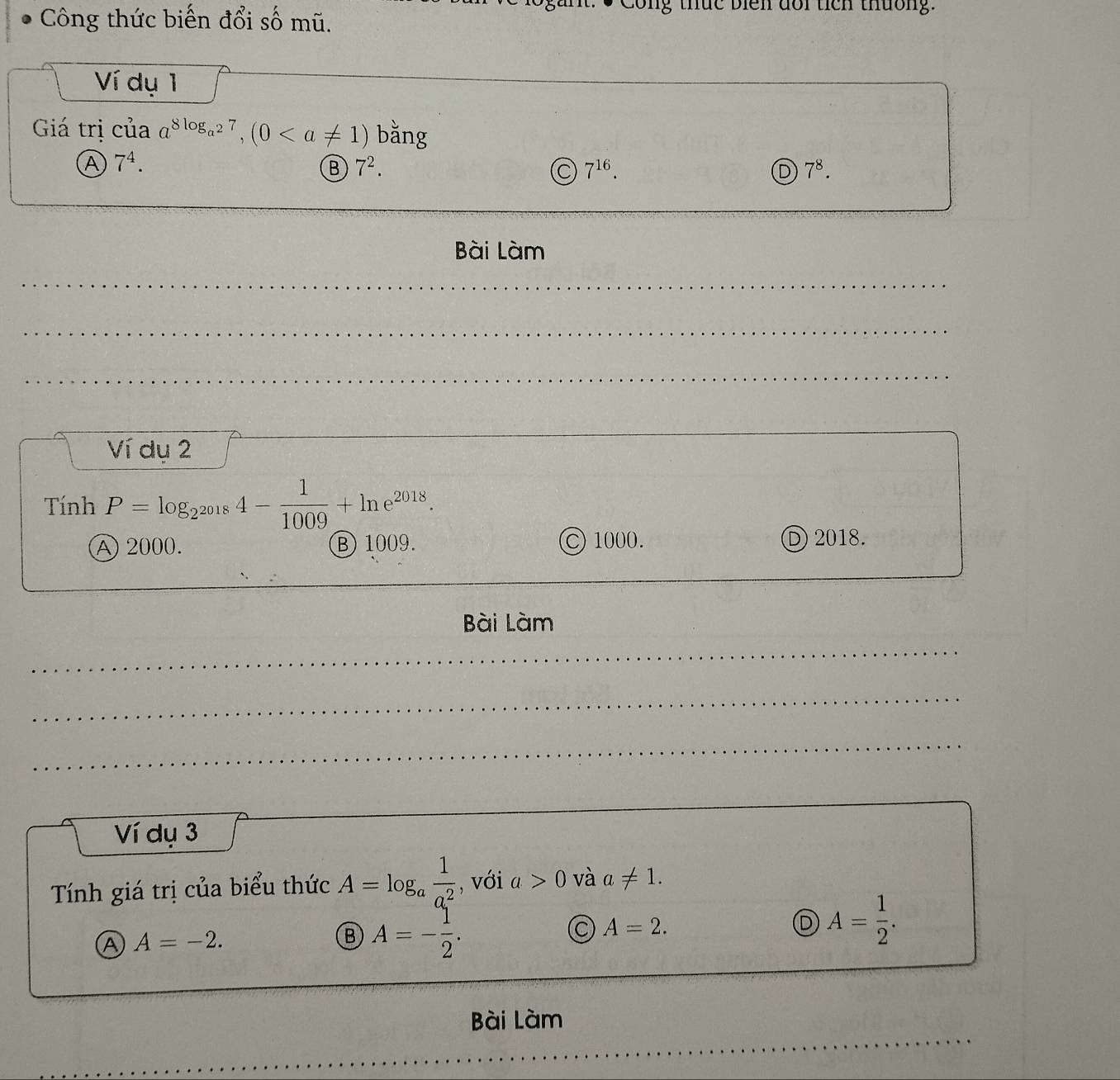 Công thức biến đổi số mũ.
C ong thức biên đổi tích thường.
Ví dụ 1
Giá trị của a^(8log _a^2)7, (0 bằng
A 7^4.
B 7^2.
7^(16).
D 7^8. 
Bài Làm
Ví dụ 2
Tính P=log _2^(2018)4- 1/1009 +ln e^(2018).
A 2000. Ⓑ 1009. C 1000. D 2018.
Bài Làm
Ví dụ 3
Tính giá trị của biểu thức A=log _a 1/a^2  , với a>0 và a!= 1.
A A=-2.
B A=- 1/2 .
A=2.
D A= 1/2 . 
Bài Làm