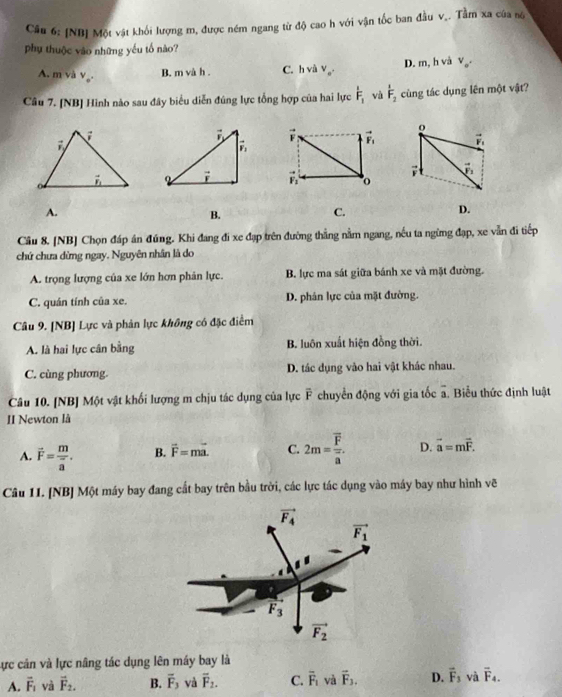 [NB] Một vật khối lượng m, được ném ngang từ độ cao h với vận tốc ban đầu v_. Tầm xa của nộ
phụ thuộc vào những yếu tố nào?
A. m và v_o^(·) B. m và h . C. hv V_o^(·) D. m, h và V_o'
Câu 7. [NB] Hình nào sau đây biểu diễn đúng lực tổng hợp của hai lực hat F_1 và hat F_2 cùng tác dụng lên một vật?
o
vector F_1 vector F_1
i vector F_1
vector F_2 o
A.
B.
C.
D.
Câu 8. [NB] Chọn đáp án đúng. Khi đang đi xe đạp trên đường thẳng nằm ngang, nếu ta ngừng đạp, xe vẫn đi tiếp
chứ chưa dừng ngay. Nguyên nhân là do
A. trọng lượng của xe lớn hơn phản lực. B. lực ma sát giữa bánh xe và mặt đường.
C. quán tính của xe. D. phân lực của mặt đường.
Câu 9. [NB] Lực và phản lực không có đặc điểm
A. là hai lực cân bằng B. luôn xuất hiện đồng thời.
C. cùng phương. D. tác dụng vào hai vật khác nhau.
Câu 10. [NB] Một vật khối lượng m chịu tác dụng của lực F chuyển động với gia tốc a. Biểu thức định luật
II Newton là
A. vector F=frac mvector a. B. vector F=mvector a. C. 2m=frac overline Foverline a. D. vector a=mvector F.
Câu II. [NB] Một máy bay đang cất bay trên bầu trời, các lực tác dụng vào máy bay như hình vẽ
Lực cân và lực nâng tác dụng lên máy bay là
A. vector F_1 và vector F_2. B. overline F_3 và overline F_2. C. overline F_1 và vector F_3. D. vector F_3 và overline F_4.