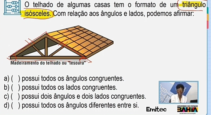 ∞
∞ 0 O telhado de algumas casas tem o formato de um triângulo
isósceles. Com relação aos ângulos e lados, podemos afirmar:
Mádeiramento do telhado ou "tesoura"
a) ( ) possui todos os ângulos congruentes.
b) ( ) possui todos os lados congruentes.
c)( ) possui dois ângulos e dois lados congruentes.
d)( ) possui todos os ângulos diferentes entre si. Emitec 3AHiA GOVERNO DO ESTado