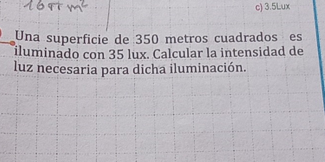 c) 3.5Lux
Una superficie de 350 metros cuadrados es
iluminado con 35 lux. Calcular la intensidad de
luz necesaria para dicha iluminación.