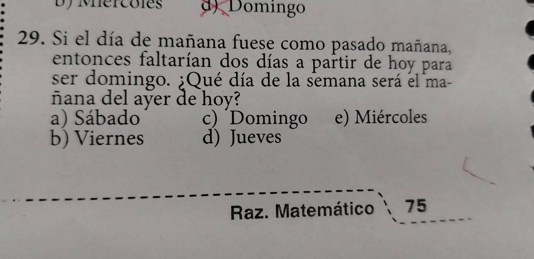 Dy Mercoles d) Domingo
29. Si el día de mañana fuese como pasado mañana,
entonces faltarían dos días a partir de hoy para
ser domingo. ¿Qué día de la semana será el ma-
ñana del ayer de hoy?
a) Sábado c) Domingo e) Miércoles
b) Viernes d) Jueves
Raz. Matemático 75