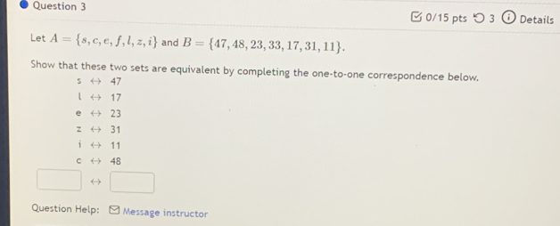 つ 3 Details
Let A= s,c,e,f,l,z,i and B= 47,48,23,33,17,31,11. 
Show that these two sets are equivalent by completing the one-to-one correspondence below.
5 ← 47
17
23
Z 31
11
C 48
→
Question Help: Message instructor